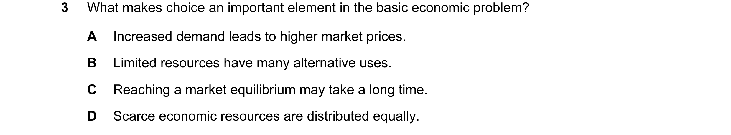 Question 20: What makes choice an important element in the basic economic problem? A Increased demand leads to higher market prices. B Limited resources…