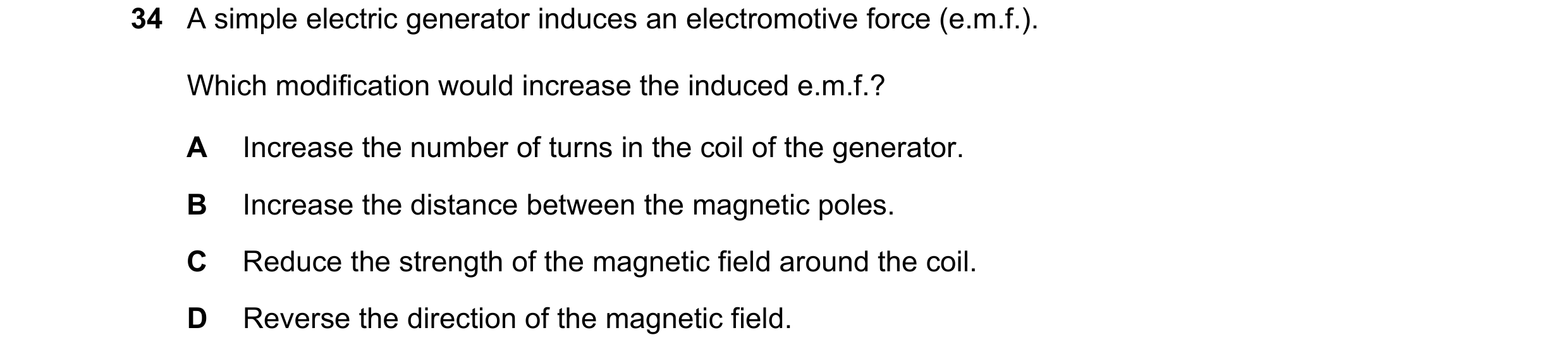 Question 169: A simple electric generator induces an electromotive force (e.m.f.). Which modification would increase the induced e.m.f.? A Increase the n…