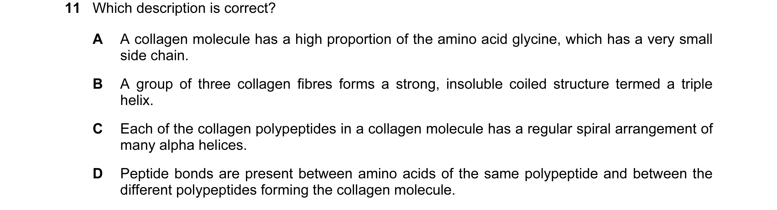 Question 89: Which description is correct? A A collagen molecule has a high proportion of the amino acid glycine, which has a very small side chain. B A…