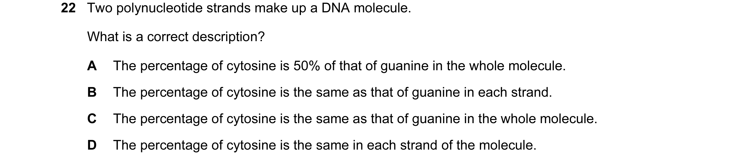 Question 77: Two polynucleotide strands make up a DNA molecule. What is a correct description? A The percentage of cytosine is 50% of that of guanine in…
