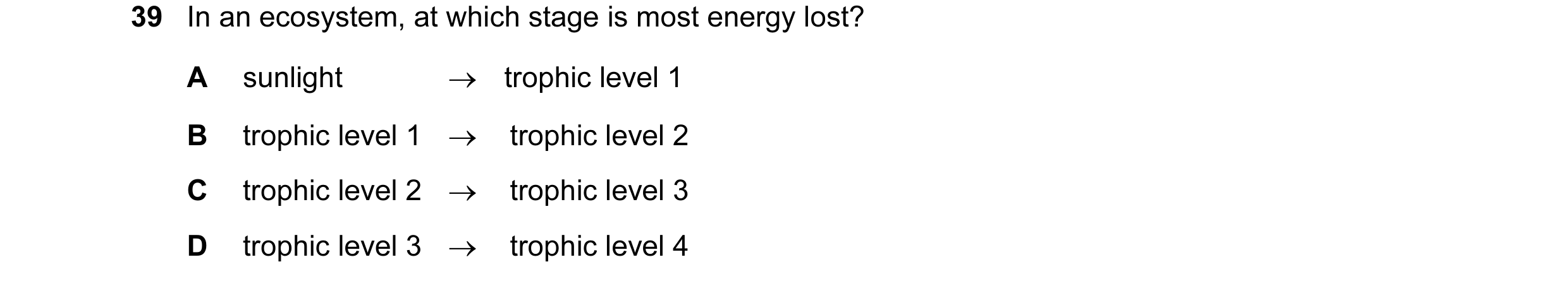 Question 19: In an ecosystem, at which stage is most energy lost? A sunlight → trophic level 1 B trophic level 1 → trophic level 2 C trophic level 2 → t…