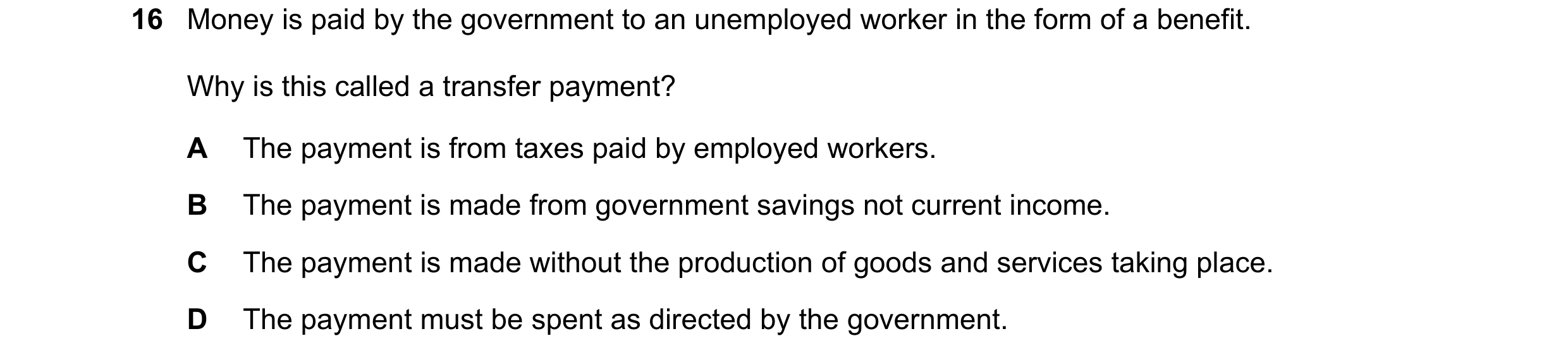 Question 21: Money is paid by the government to an unemployed worker in the form of a benefit. Why is this called a transfer payment? A The payment is f…