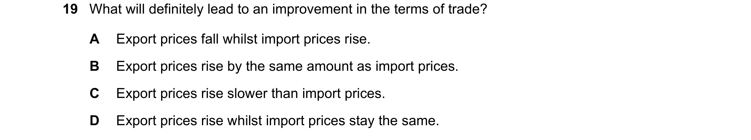 Question 159: What will definitely lead to an improvement in the terms of trade? A Export prices fall whilst import prices rise. B Export prices rise by …