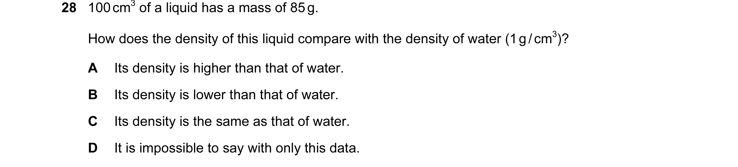 Question 11: 100 cm3 of a liquid has a mass of 85 g. How does the density of this liquid compare with the density of water (1 g / cm3)? A Its density is…