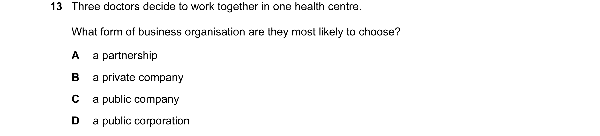 Question 16: Three doctors decide to work together in one health centre. What form of business organisation are they most likely to choose? A a partners…