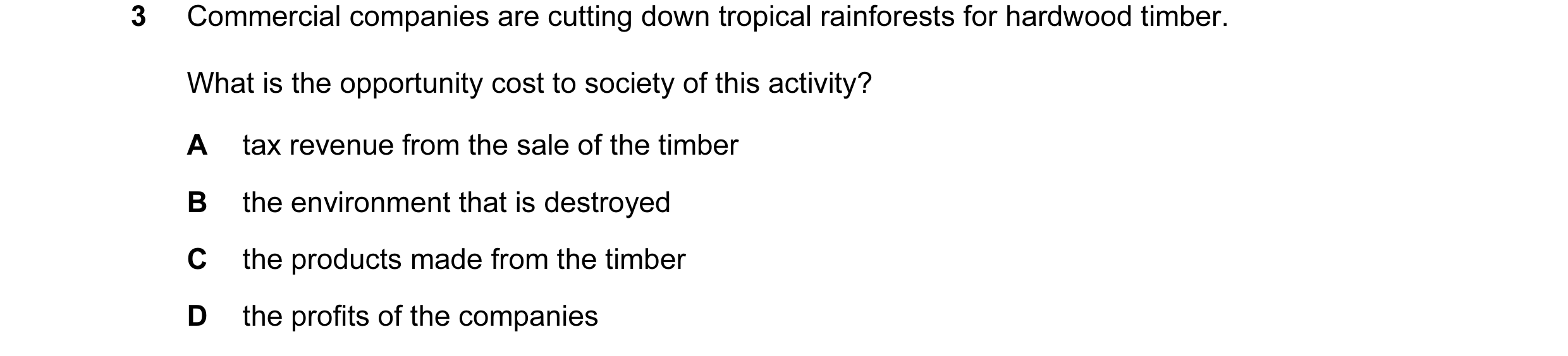 Question 11: Commercial companies are cutting down tropical rainforests for hardwood timber. What is the opportunity cost to society of this activity? A…