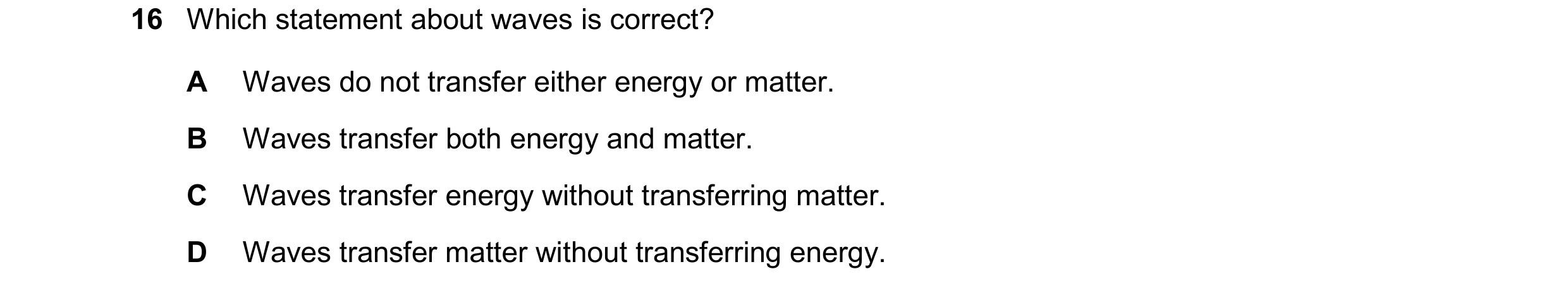Question 114: Which statement about waves is correct? A Waves do not transfer either energy or matter. B Waves transfer both energy and matter. C Waves t…