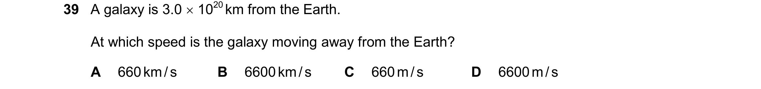 Question 20: A galaxy is 3.0  1020 km from the Earth. At which speed is the galaxy moving away from the Earth? A 660 km / s B 6600 km / s C 660 m / s D…