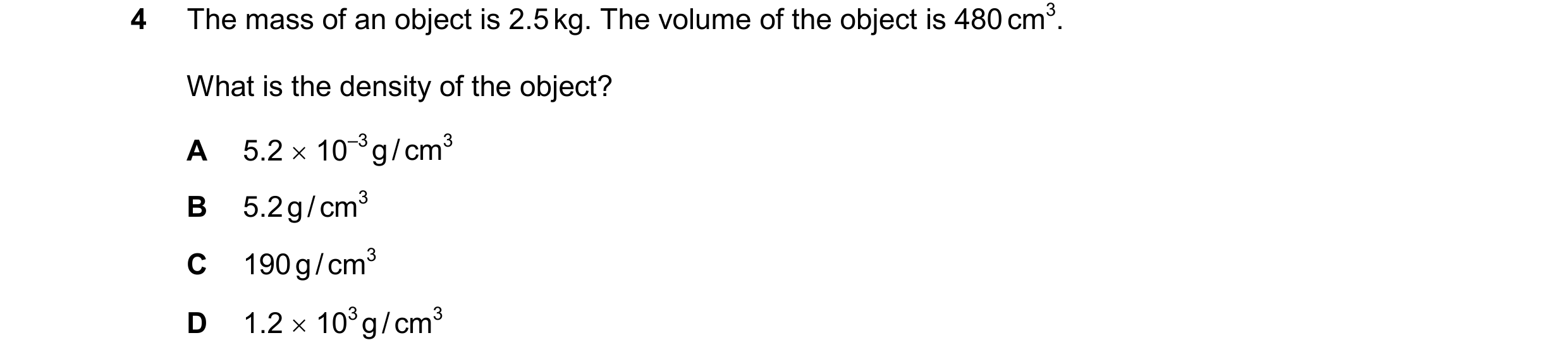Question 74: The mass of an object is 2.5 kg. The volume of the object is 480 cm3. What is the density of the object? A 5.2  10–3 g / cm3 B 5.2 g / cm3…