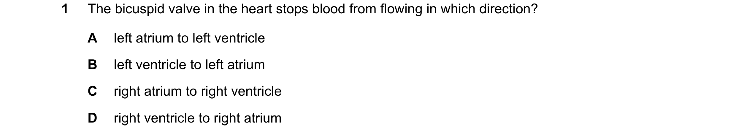Question 13: The bicuspid valve in the heart stops blood from flowing in which direction? A left atrium to left ventricle B left ventricle to left atriu…