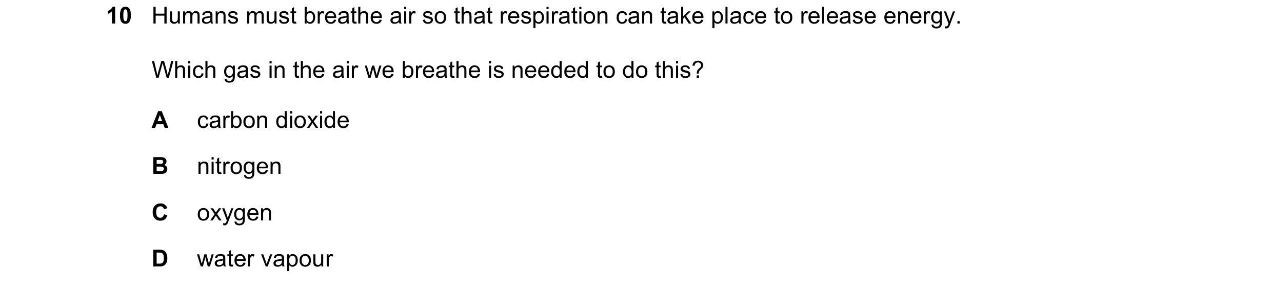 Question 47: Humans must breathe air so that respiration can take place to release energy. Which gas in the air we breathe is needed to do this? A carbo…