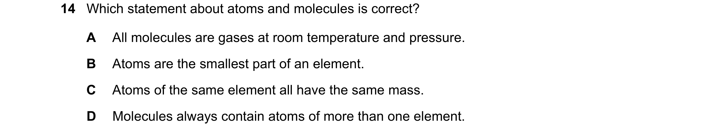 Question 26: Which statement about atoms and molecules is correct? A All molecules are gases at room temperature and pressure. B Atoms are the smallest …