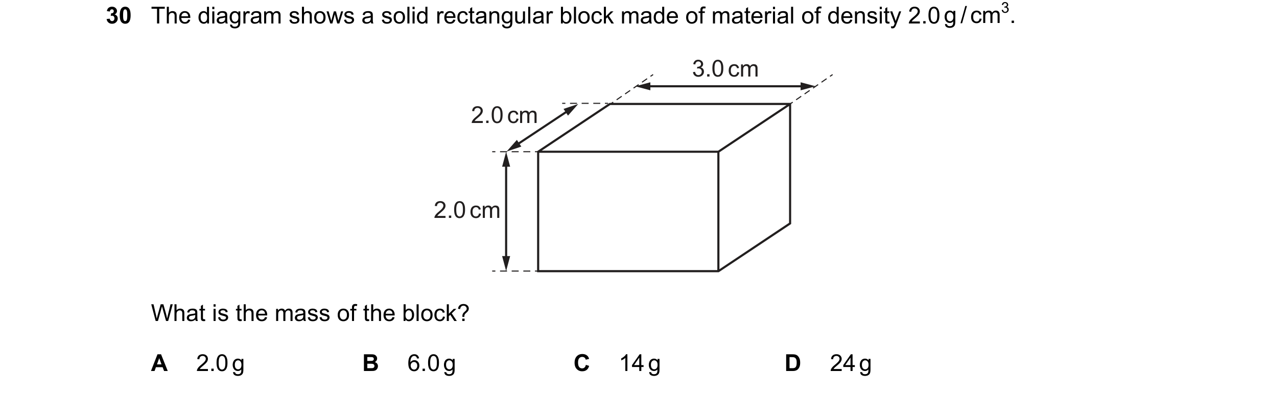 Question 37: The diagram shows a solid rectangular block made of material of density 2.0 g / cm3. 3.0 cm 2.0 cm 2.0 cm What is the mass of the block? A …