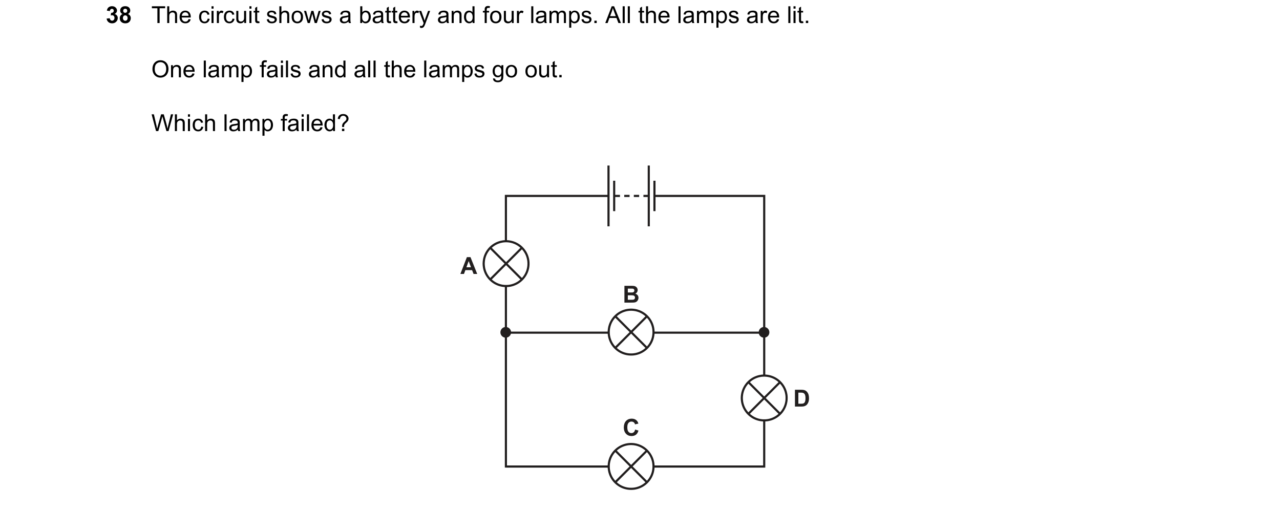 Question 64: The circuit shows a battery and four lamps. All the lamps are lit. One lamp fails and all the lamps go out. Which lamp failed? A B D C