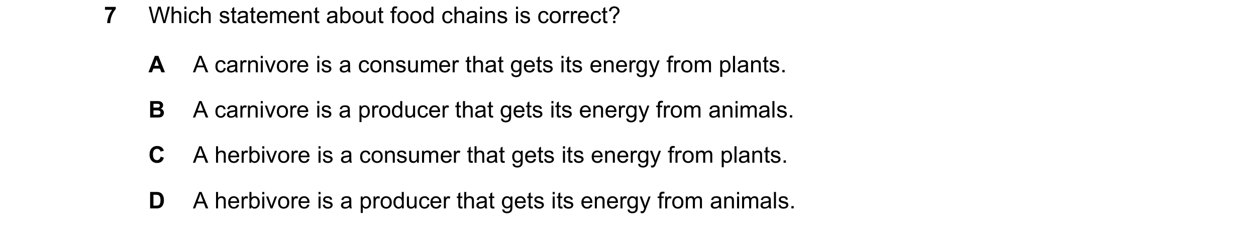 Question 35: Which statement about food chains is correct? A A carnivore is a consumer that gets its energy from plants. B A carnivore is a producer tha…