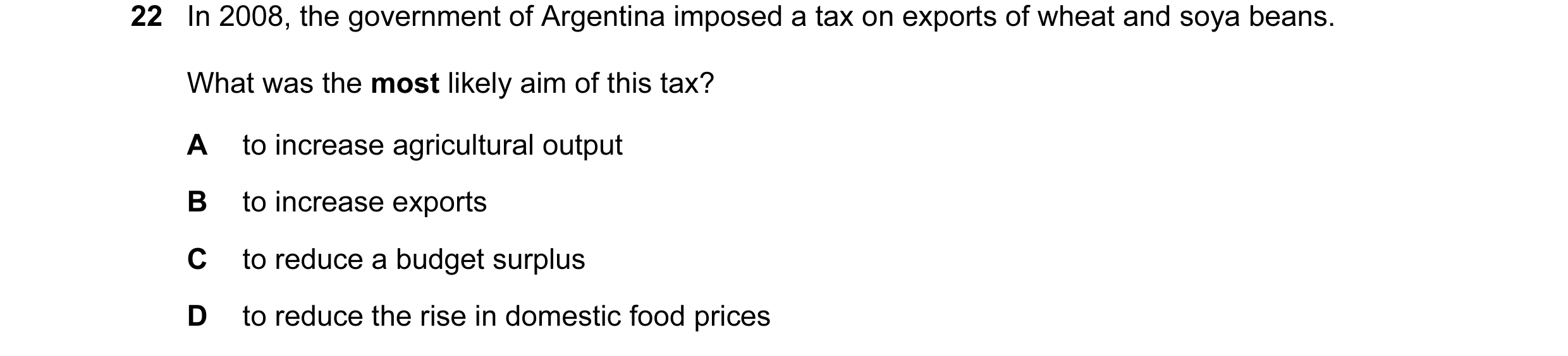 Question 32: In 2008, the government of Argentina imposed a tax on exports of wheat and soya beans. What was the most likely aim of this tax? A to incre…