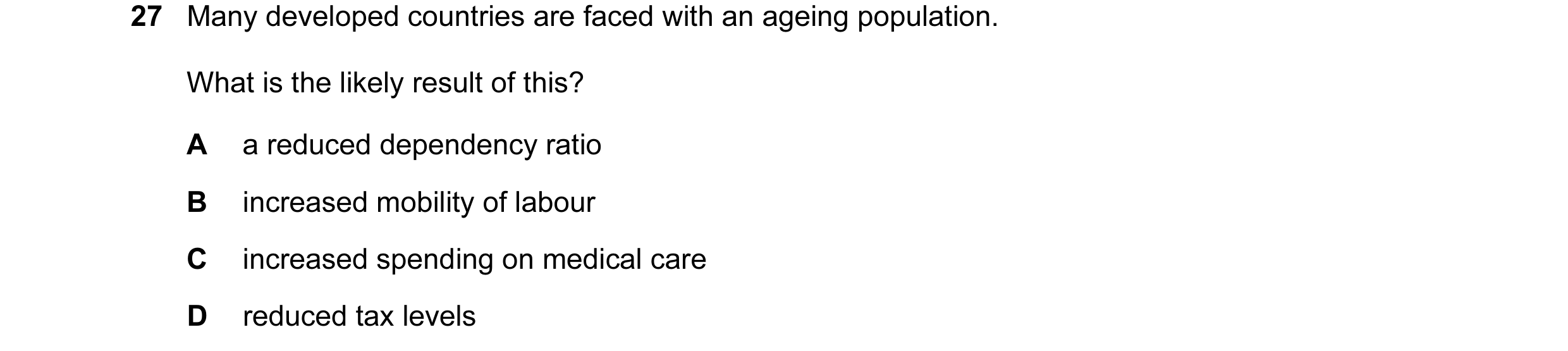 Question 20: Many developed countries are faced with an ageing population. What is the likely result of this? A a reduced dependency ratio B increased m…