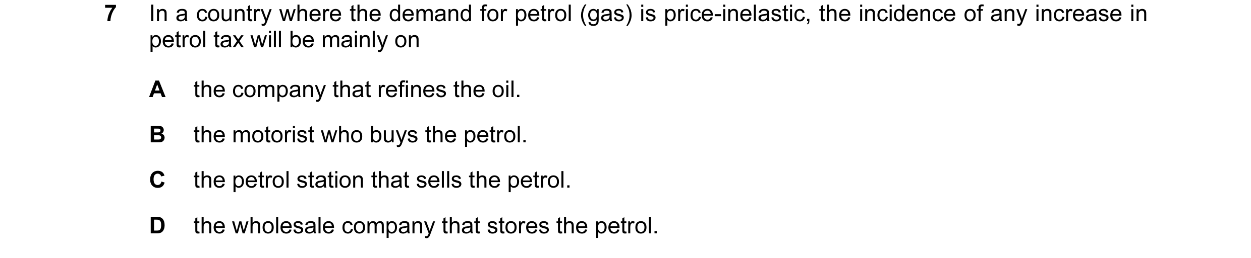 Question 7: In a country where the demand for petrol (gas) is price-inelastic, the incidence of any increase in petrol tax will be mainly on A the comp…
