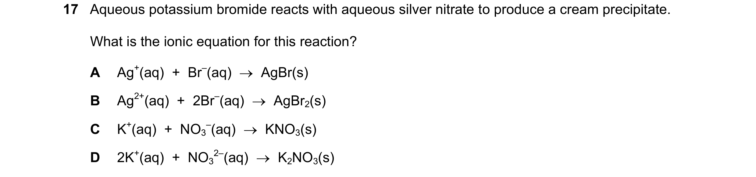 Question 13: Aqueous potassium bromide reacts with aqueous silver nitrate to produce a cream precipitate. What is the ionic equation for this reaction? …