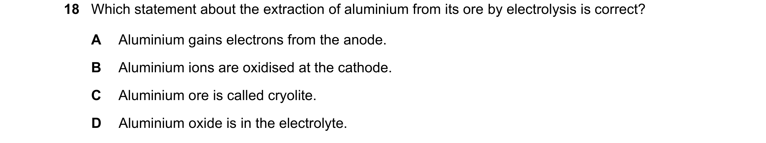 Question 13: Which statement about the extraction of aluminium from its ore by electrolysis is correct? A Aluminium gains electrons from the anode. B Al…