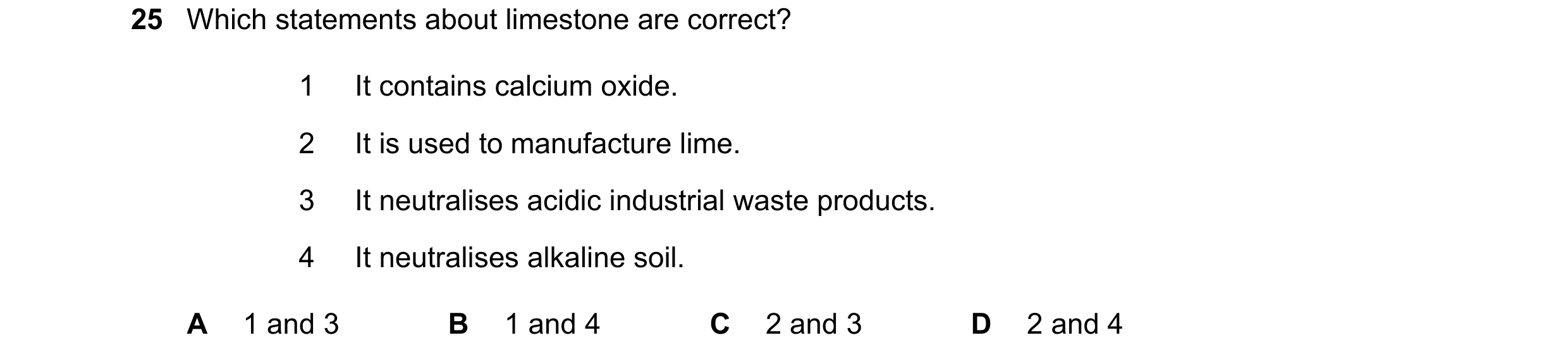 Question 22: Which statements about limestone are correct? 1 It contains calcium oxide. 2 It is used to manufacture lime. 3 It neutralises acidic indust…