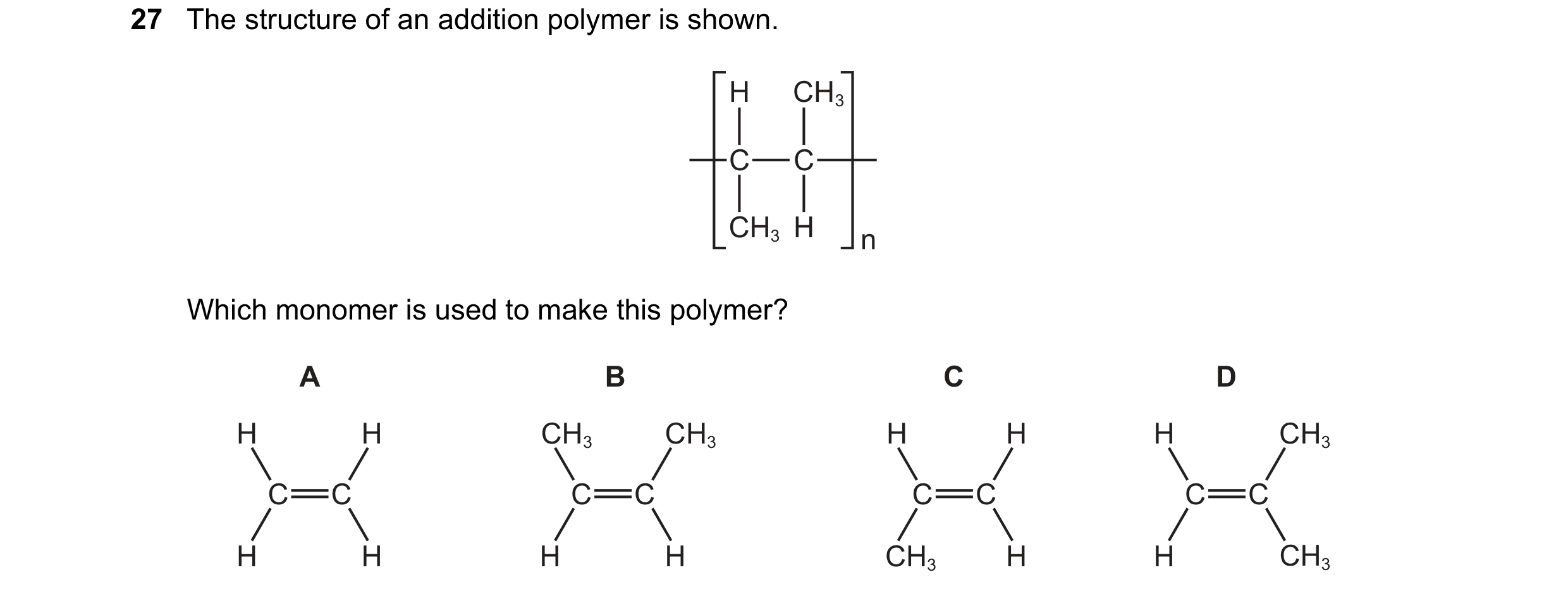 Question 23: The structure of an addition polymer is shown. H CH3 C C CH3 H n Which monomer is used to make this polymer? A B C D H H CH3 CH3 H H H CH3 …