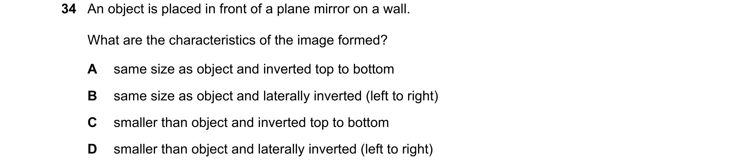 Question 43: An object is placed in front of a plane mirror on a wall. What are the characteristics of the image formed? A same size as object and inver…