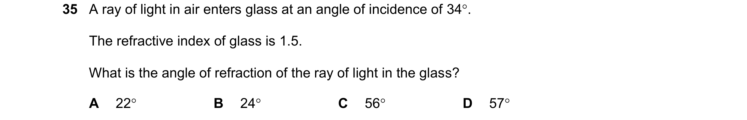 Question 44: A ray of light in air enters glass at an angle of incidence of 34. The refractive index of glass is 1.5. What is the angle of refraction o…