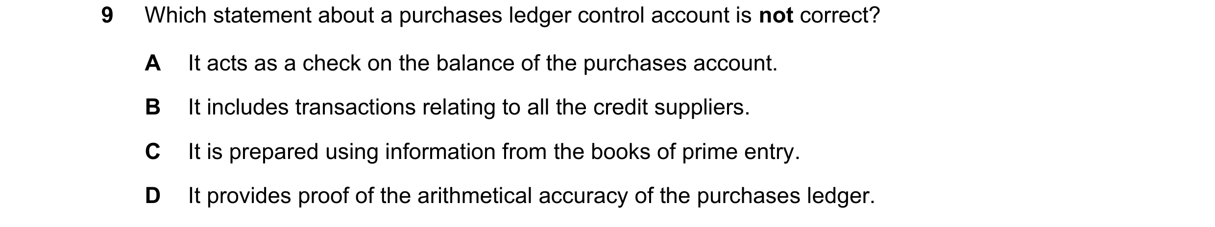 Question 13: Which statement about a purchases ledger control account is not correct? A It acts as a check on the balance of the purchases account. B It…
