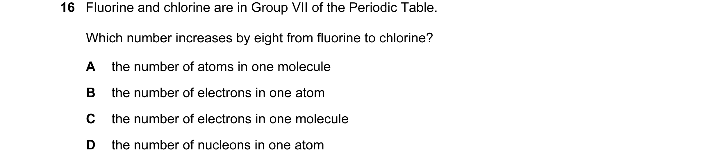 Question 14: Fluorine and chlorine are in Group VII of the Periodic Table. Which number increases by eight from fluorine to chlorine? A the number of at…