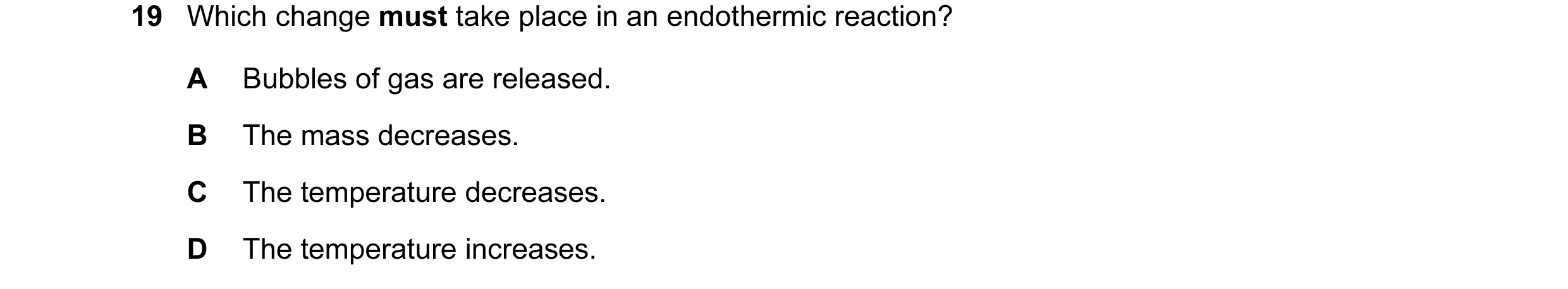 Question 16: Which change must take place in an endothermic reaction? A Bubbles of gas are released. B The mass decreases. C The temperature decreases. …