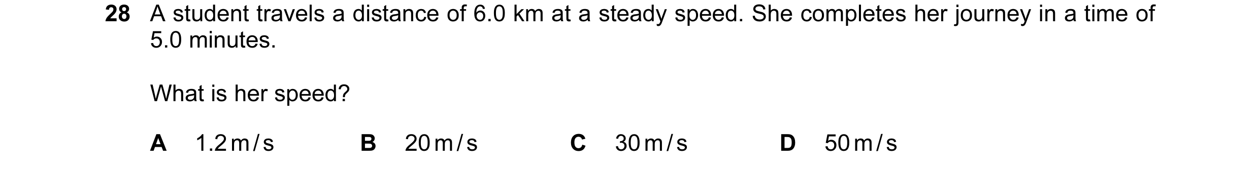 Question 40: A student travels a distance of 6.0 km at a steady speed. She completes her journey in a time of 5.0 minutes. What is her speed? A 1.2 m / …