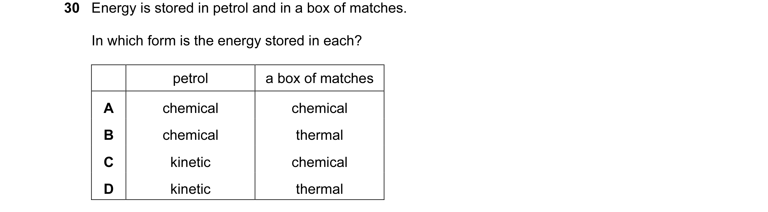 Question 42: Energy is stored in petrol and in a box of matches. In which form is the energy stored in each? petrol a box of matches A chemical chemical…