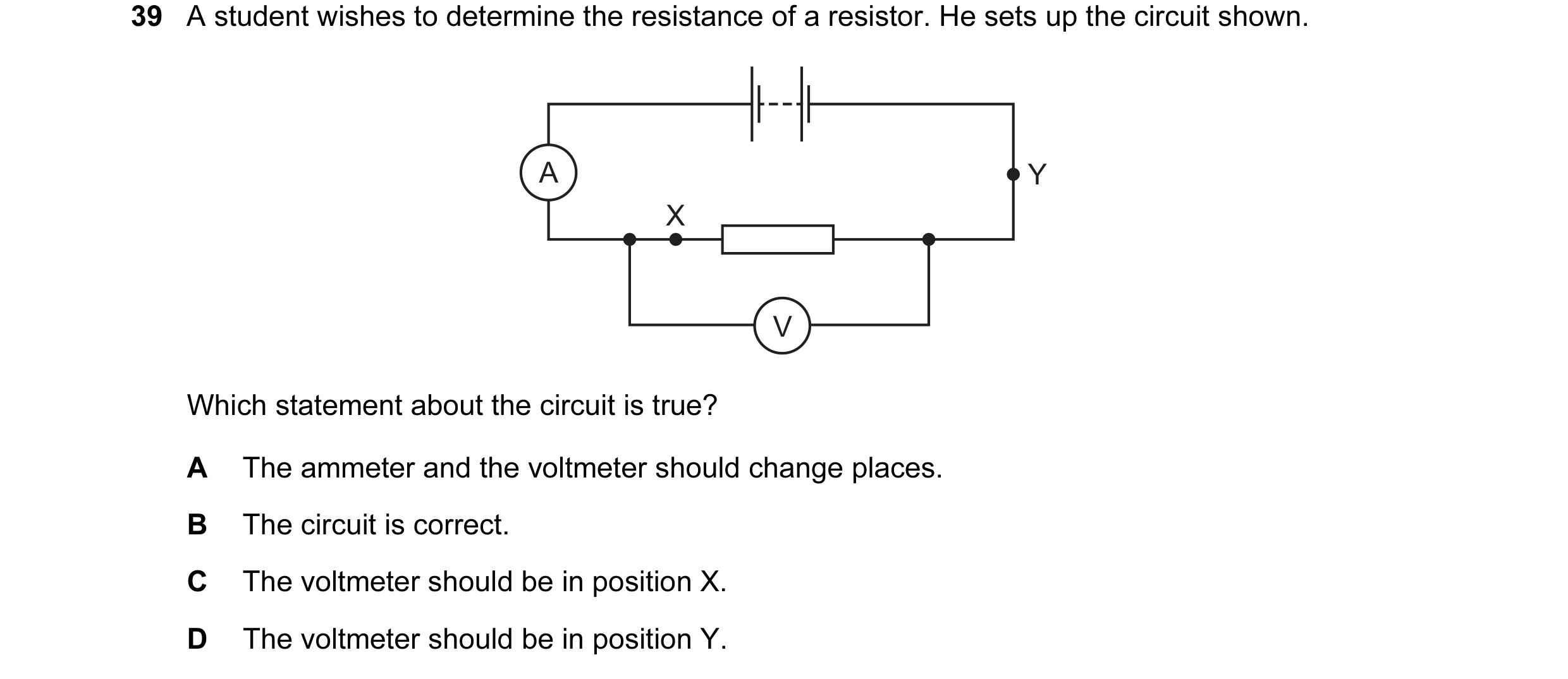 Question 46: A student wishes to determine the resistance of a resistor. He sets up the circuit shown. A Y X V Which statement about the circuit is true…