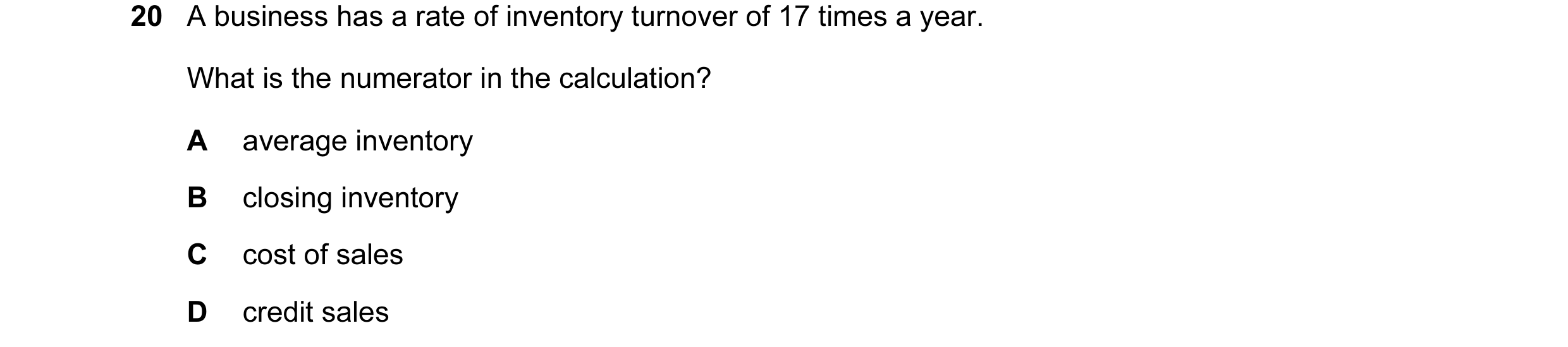 Question 87: A business has a rate of inventory turnover of 17 times a year. What is the numerator in the calculation? A average inventory B closing inv…