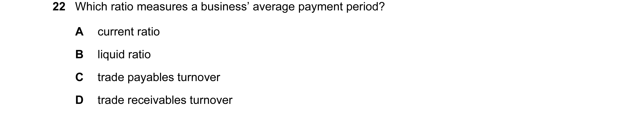 Question 89: Which ratio measures a business’ average payment period? A current ratio B liquid ratio C trade payables turnover D trade receivables turno…