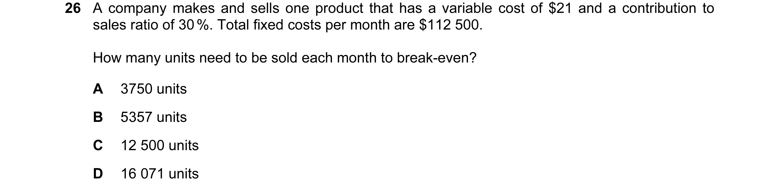 Question 87: A company makes and sells one product that has a variable cost of $21 and a contribution to sales ratio of 30 %. Total fixed costs per mont…