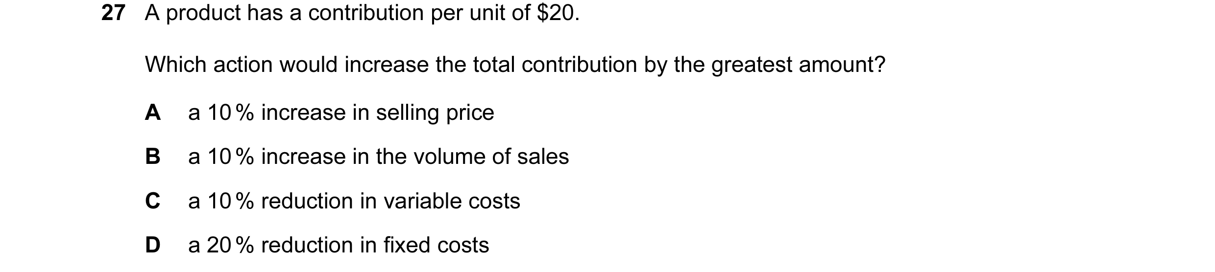 Question 88: A product has a contribution per unit of $20. Which action would increase the total contribution by the greatest amount? A a 10 % increase …