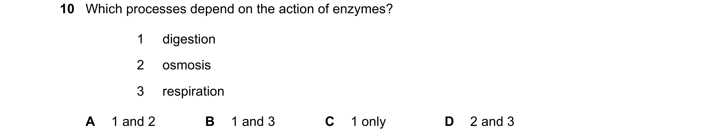 Question 19: Which processes depend on the action of enzymes? 1 digestion 2 osmosis 3 respiration A 1 and 2 B 1 and 3 C 1 only D 2 and 3