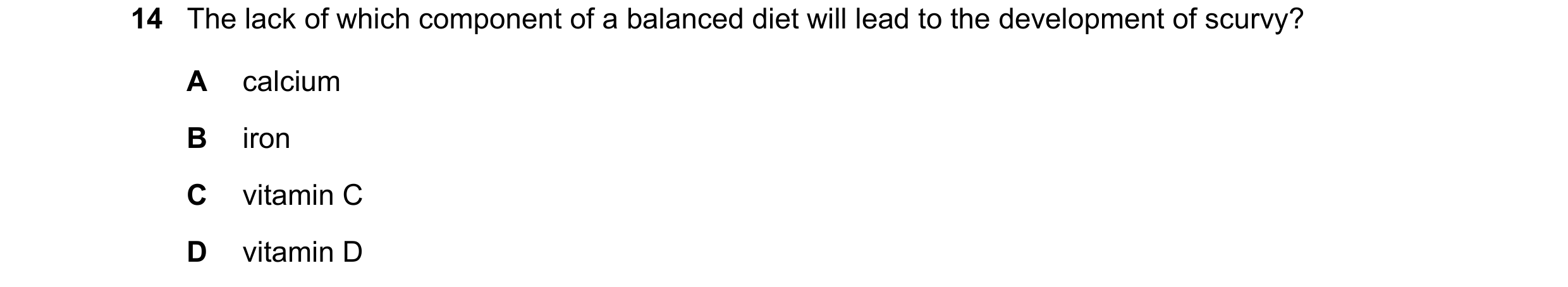 Question 16: The lack of which component of a balanced diet will lead to the development of scurvy? A calcium B iron C vitamin C D vitamin D