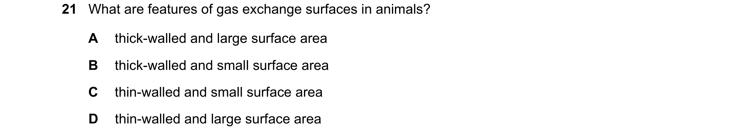 Question 20: What are features of gas exchange surfaces in animals? A thick-walled and large surface area B thick-walled and small surface area C thin-w…