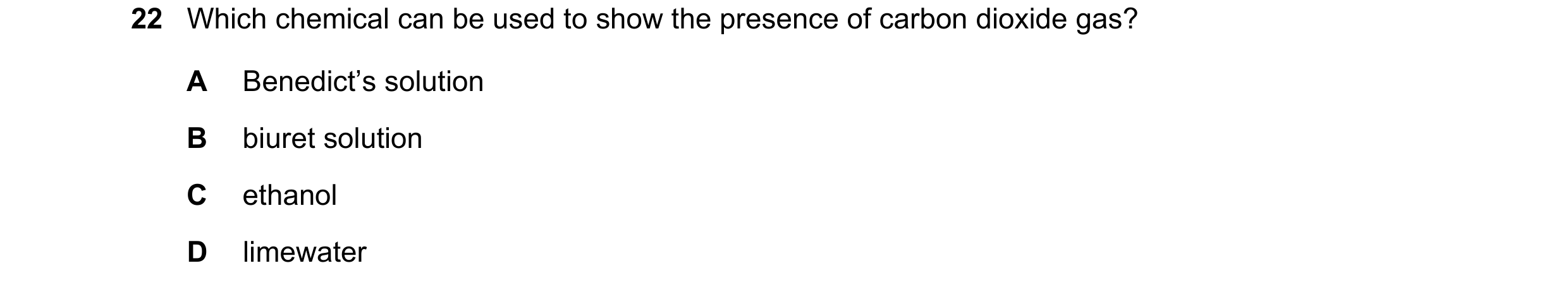 Question 21: Which chemical can be used to show the presence of carbon dioxide gas? A Benedict’s solution B biuret solution C ethanol D limewater