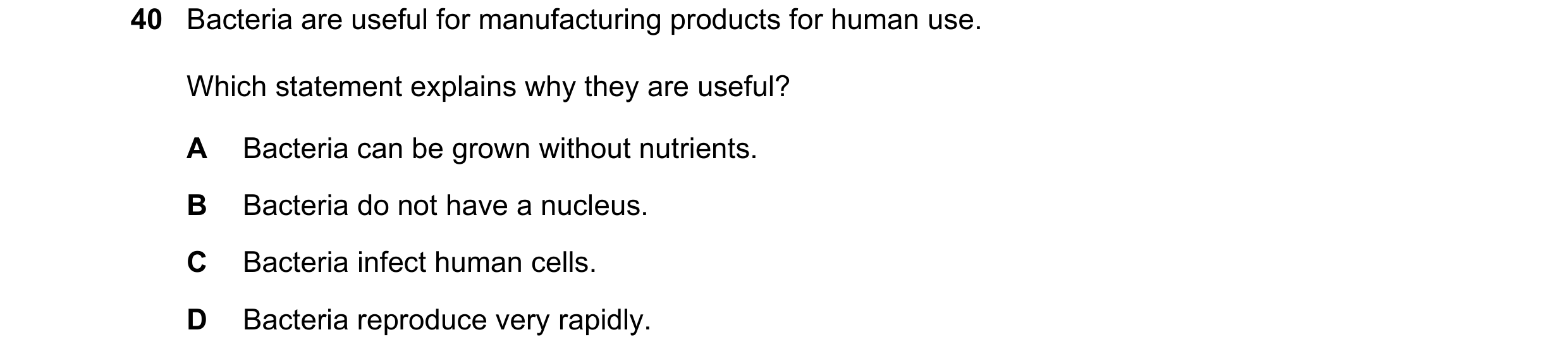 Question 9: Bacteria are useful for manufacturing products for human use. Which statement explains why they are useful? A Bacteria can be grown without…