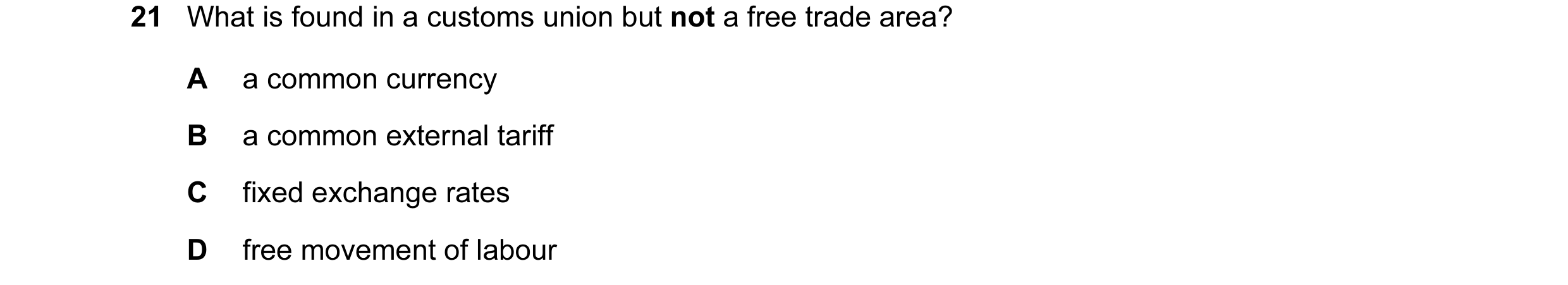 Question 22: What is found in a customs union but not a free trade area? A a common currency B a common external tariff C fixed exchange rates D free mo…