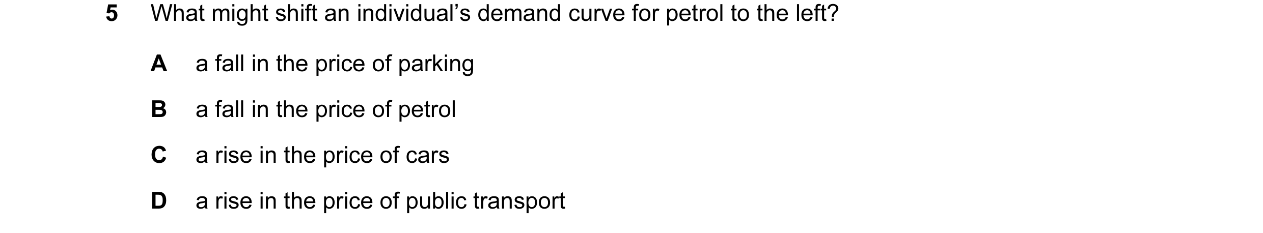 Question 32: What might shift an individual’s demand curve for petrol to the left? A a fall in the price of parking B a fall in the price of petrol C a …