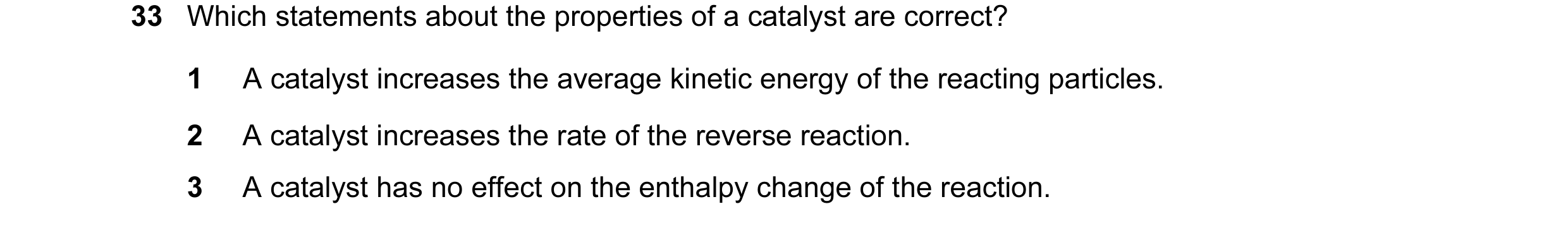 Question 11: Which statements about the properties of a catalyst are correct? 1 A catalyst increases the average kinetic energy of the reacting particle…