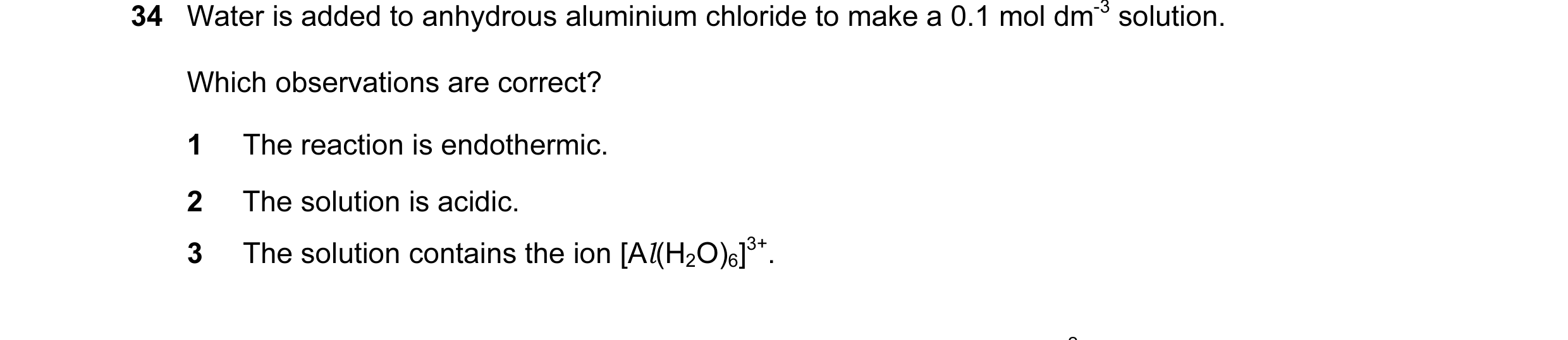 Question 7: Water is added to anhydrous aluminium chloride to make a 0.1 mol dm-3 solution. Which observations are correct? 1 The reaction is endotherm…