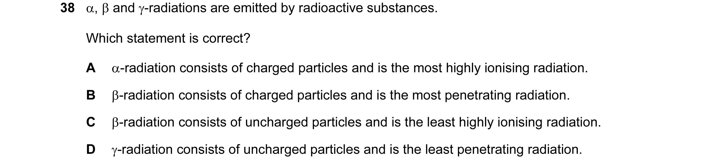 Question 74: α, β and γ-radiations are emitted by radioactive substances. Which statement is correct? A α-radiation consists of charged particles and is…