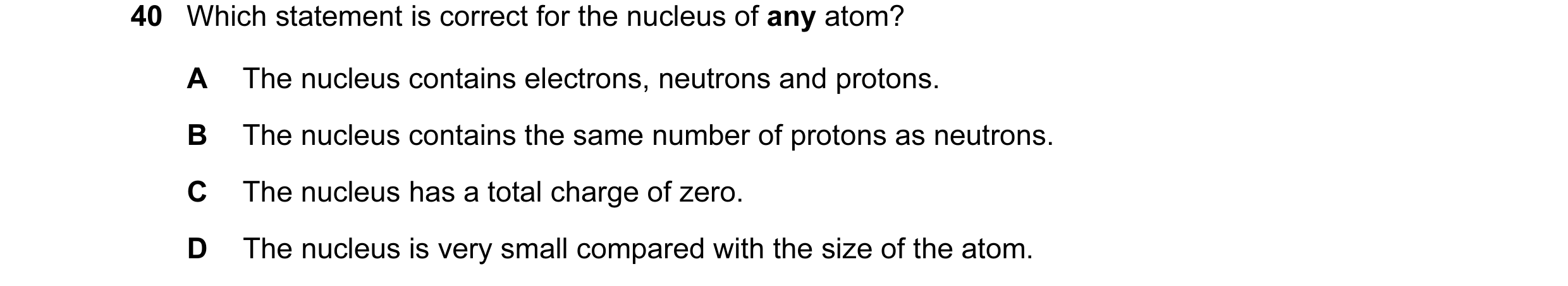 Question 74: Which statement is correct for the nucleus of any atom? A The nucleus contains electrons, neutrons and protons. B The nucleus contains the …