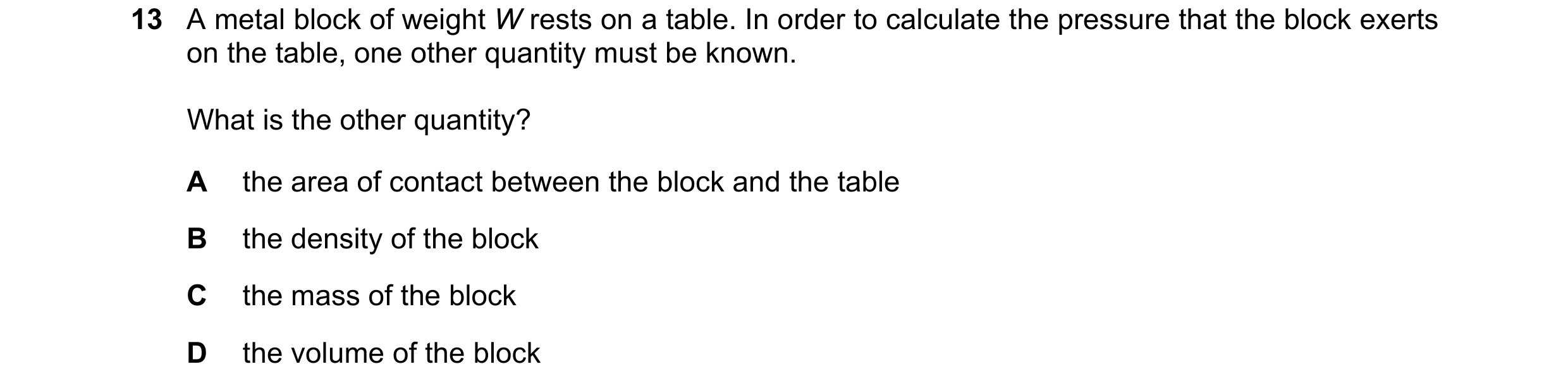 Question 157: A metal block of weight W rests on a table. In order to calculate the pressure that the block exerts on the table, one other quantity must …